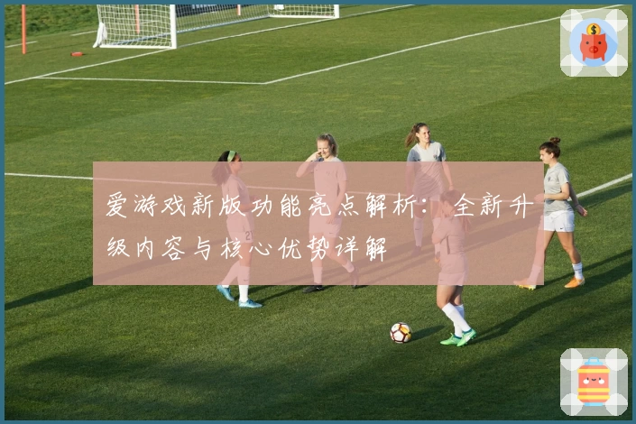 爱游戏新版功能亮点解析：全新升级内容与核心优势详解