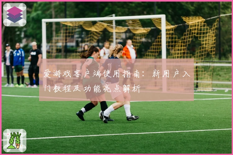 爱游戏客户端使用指南：新用户入门教程及功能亮点解析
