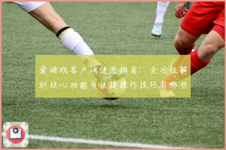 爱游戏客户端使用指南：全方位解析核心功能与快捷操作技巧有哪些