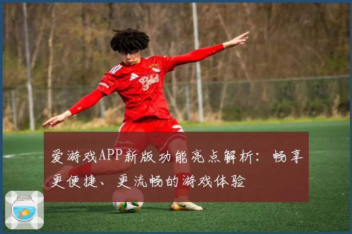 爱游戏APP新版功能亮点解析：畅享更便捷、更流畅的游戏体验
