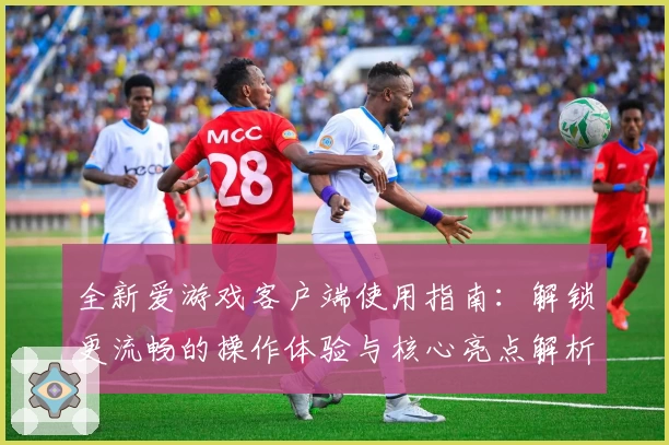 全新爱游戏客户端使用指南：解锁更流畅的操作体验与核心亮点解析