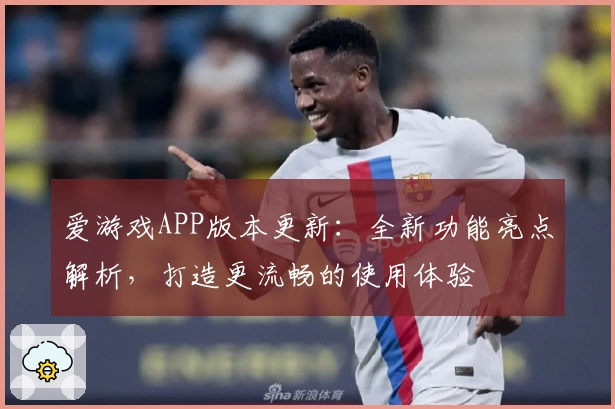 爱游戏APP版本更新：全新功能亮点解析，打造更流畅的使用体验