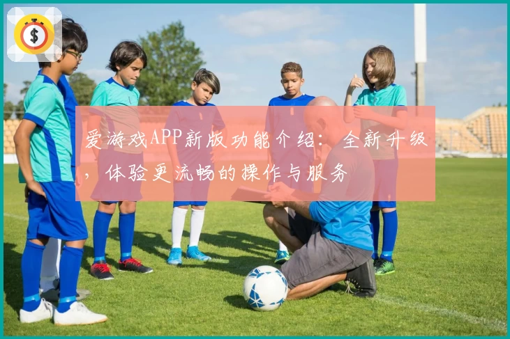 爱游戏APP新版功能介绍：全新升级，体验更流畅的操作与服务