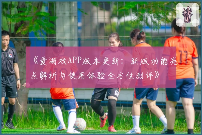 《爱游戏APP版本更新：新版功能亮点解析与使用体验全方位测评》
