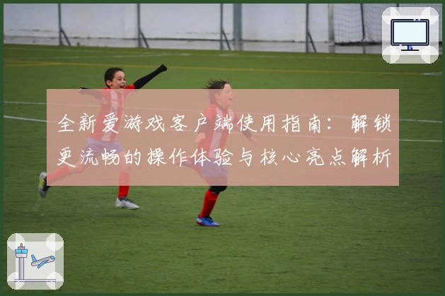 全新爱游戏客户端使用指南：解锁更流畅的操作体验与核心亮点解析