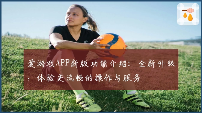 爱游戏APP新版功能介绍：全新升级，体验更流畅的操作与服务